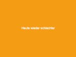 Heute wieder schlechter